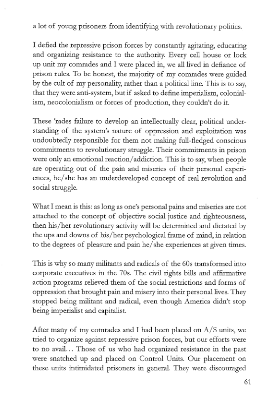 alot of young prisoners from identifying with revolutionary politics.  1 defied the repressive prison forces by constantly agitating, educating and organizing resistance to the authority. Every cell house or lock, up unit my comeades and I were placed in, we all lived in defiance of prison rules. To be honest, the majority of my comrades were guided by the cult of my personality, rather than a political line. This is to say, that they were anti-system, but if asked to define imperialism, colonial- ism, neocolonialism ot forces of production, they couldn’t do it.  These ‘rades failure to develop an intellectually clear, political under- standing of the system’s nature of oppression and exploitation was undoubtedly responsible for them not making full-fledged conscious commitments to revolutionary struggle. Their commitments in prison weze only an emotional reaction /addiction. This i to say, when people are operating out of the pain and miseries of their personal experi- ences, he/she has an underdeveloped concept of seal revolution and social struggle.  What T mean s this: as long as one’s personal pains and miscties are not attached to the concept of objective social justice and righteousness, then bis /her revolutionary activity will be determined and dictated by the ups and downs of his/her psychological frame of mind, in relation to the degrees of pleasure and pain he/she experiences at given times.  This is why so many militants and radicals of the 60s transformed info corporate executives in the 70s. The civil rights bills and afrmative action programs relieved them of the social restrictions and forms of oppression that brought pain and misery into their personal lives. They stopped being militant and radical, even though America didn’t stop being imperialist and capitalist.  Afier many of my comrades and I had been placed on A/S units, we tried to organize against repressive prison forces, but our efforts were to 00 avail... Those of us who had organized resistance in the past were snatched up and placed on Control Units. Our placement on these units intimidated prisoners in general. They were discouraged  61 